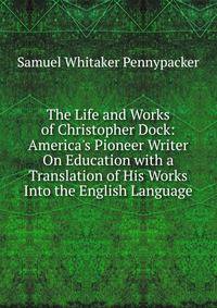 The Life and Works of Christopher Dock: America's Pioneer Writer On Education with a Translation of His Works Into the English Language