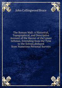The Roman Wall: A Historical, Topographical, and Descriptive Account of the Barrier of the Lower Isthmus, Extending from the Tyne to the Solway,deduced from Numerous Personal Surveys