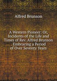 A Western Pioneer: Or, Incidents of the Life and Times of Rev. Alfred Brunson . Embracing a Period of Over Seventy Years