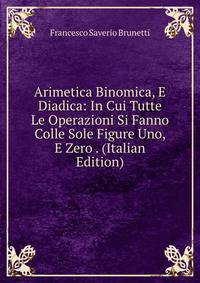Arimetica Binomica, E Diadica: In Cui Tutte Le Operazioni Si Fanno Colle Sole Figure Uno, E Zero . (Italian Edition)