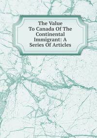 The Value To Canada Of The Continental Immigrant: A Series Of Articles