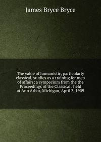 The value of humanistic, particularly classical, studies as a training for men of affairs; a symposium from the the Proceedings of the Classical . held at Ann Arbor, Michigan, April 3, 1909