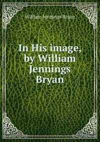 In His image, by William Jennings Bryan