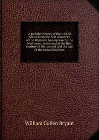 A popular history of the United States from the first discovery of the Westerrn hemisphere by the Northmen, to the end of the first century of the . period and the age of the mound builders