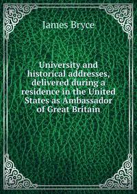 University and historical addresses, delivered during a residence in the United States as Ambassador of Great Britain