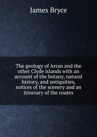 The geology of Arran and the other Clyde islands with an account of the botany, natural history, and antiquities, notices of the scenery and an itinerary of the routes