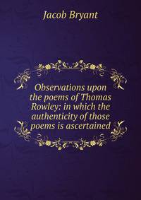 Observations upon the poems of Thomas Rowley: in which the authenticity of those poems is ascertained
