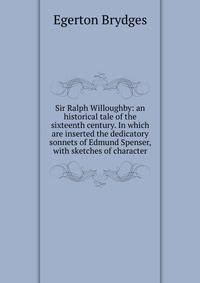 Sir Ralph Willoughby: an historical tale of the sixteenth century. In which are inserted the dedicatory sonnets of Edmund Spenser, with sketches of character