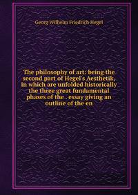 The philosophy of art: being the second part of Hegel's Aesthetik, in which are unfolded historically the three great fundamental phases of the . essay giving an outline of the en