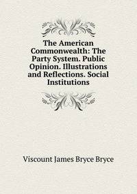 The American Commonwealth: The Party System. Public Opinion. Illustrations and Reflections. Social Institutions