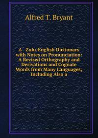 A Zulu-English Dictionary with Notes on Pronunciation: A Revised Orthography and Derivations and Cognate Words from Many Languages; Including Also a