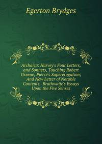 Archaica: Harvey's Four Letters, and Sonnets, Touching Robert Greene; Pierce's Supererogation; And New Letter of Notable Contents. Brathwaite's Essays Upon the Five Senses