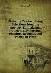 Plato the Teacher: Being Selections from the Apology, Euthydemus, Protagoras, Symposium, Ph?drus, Republic, and Ph?do of Plato