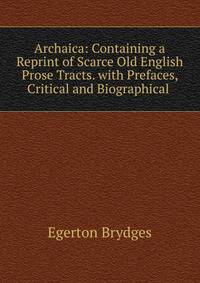 Archaica: Containing a Reprint of Scarce Old English Prose Tracts. with Prefaces, Critical and Biographical .