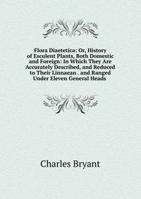 Flora Diaetetica: Or, History of Esculent Plants, Both Domestic and Foreign: In Which They Are Accurately Described, and Reduced to Their Linnaean . and Ranged Under Eleven General Heads .