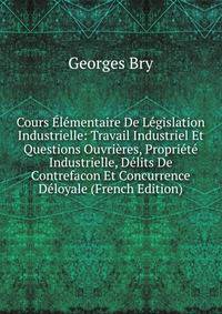 Cours Elementaire De Legislation Industrielle: Travail Industriel Et Questions Ouvrieres, Propriete Industrielle, Delits De Contrefacon Et Concurrence Deloyale (French Edition)