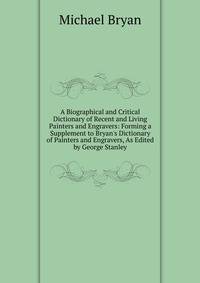 A Biographical and Critical Dictionary of Recent and Living Painters and Engravers: Forming a Supplement to Bryan's Dictionary of Painters and Engravers, As Edited by George Stanley