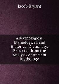 A Mythological, Etymological, and Historical Dictionary: Extracted from the Analysis of Ancient Mythology
