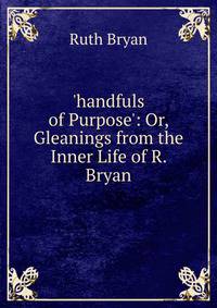 'handfuls of Purpose': Or, Gleanings from the Inner Life of R. Bryan