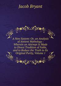 A New System: Or, an Analysis of Antient Mythology : Wherein an Attempt Is Made to Divest Tradition of Fable, and to Reduce the Truth to Its Original Purity, Volume 1