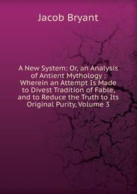 A New System: Or, an Analysis of Antient Mythology : Wherein an Attempt Is Made to Divest Tradition of Fable, and to Reduce the Truth to Its Original Purity, Volume 3