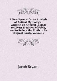 A New System: Or, an Analysis of Antient Mythology : Wherein an Attempt Is Made to Divest Tradition of Fable, and to Reduce the Truth to Its Original Purity, Volume 5