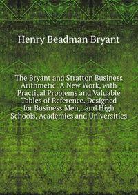 The Bryant and Stratton Business Arithmetic: A New Work, with Practical Problems and Valuable Tables of Reference. Designed for Business Men, . and High Schools, Academies and Universities