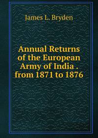 Annual Returns of the European Army of India . from 1871 to 1876