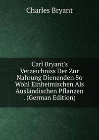 Carl Bryant's Verzeichniss Der Zur Nahrung Dienenden So Wohl Einheimischen Als Ausl?ndischen Pflanzen . (German Edition)