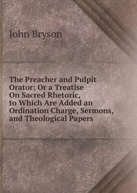 The Preacher and Pulpit Orator: Or a Treatise On Sacred Rhetoric, to Which Are Added an Ordination Charge, Sermons, and Theological Papers