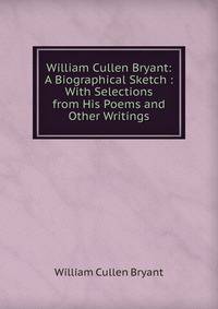 William Cullen Bryant: A Biographical Sketch : With Selections from His Poems and Other Writings