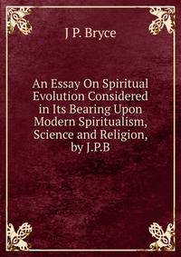 An Essay On Spiritual Evolution Considered in Its Bearing Upon Modern Spiritualism, Science and Religion, by J.P.B.