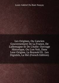 Les Origines, Ou L'ancien Gouvernement De La France, De L'allemagne Et De L'italie: Ouvrage Historique, Ou L'on Voit, Dans Leur Origine, La Royaut? Et . Les Dignit?s, La Hi? (French Edition)