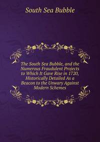 The South Sea Bubble, and the Numerous Fraudulent Projects to Which It Gave Rise in 1720, Historically Detailed As a Beacon to the Unwary Against Modern Schemes