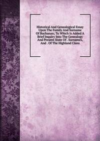 Historical And Genealogical Essay Upon The Family And Surname Of Buchanan; To Which Is Added A Brief Inquiry Into The Genealogy And Present State Of . Surnames, And . Of The Highland Clans