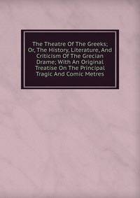 The Theatre Of The Greeks; Or, The History, Literature, And Criticism Of The Grecian Drame; With An Original Treatise On The Principal Tragic And Comic Metres