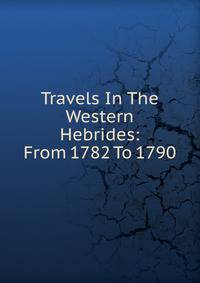Travels In The Western Hebrides: From 1782 To 1790.