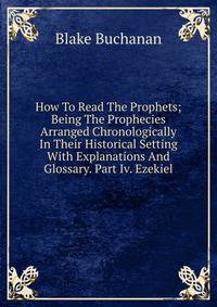 How To Read The Prophets; Being The Prophecies Arranged Chronologically In Their Historical Setting With Explanations And Glossary. Part Iv. Ezekiel