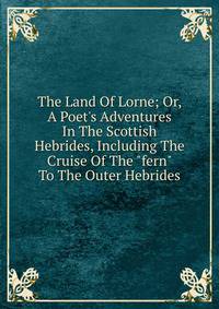 The Land Of Lorne; Or, A Poet's Adventures In The Scottish Hebrides, Including The Cruise Of The "fern" To The Outer Hebrides