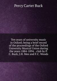 Ten years of university music in Oxford; being a brief record of the proceedings of the Oxford University Musical Union during the years 1884-1894. . club by P.C. Buck, J.H. Mee and F.C. Woods