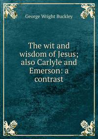 The wit and wisdom of Jesus; also Carlyle and Emerson: a contrast