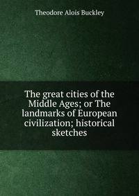 The great cities of the Middle Ages; or The landmarks of European civilization; historical sketches