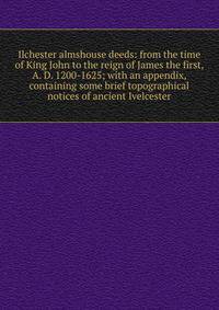 Ilchester almshouse deeds: from the time of King John to the reign of James the first, A. D. 1200-1625; with an appendix, containing some brief topographical notices of ancient Ivelcester