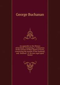 An appendix to the History of Scotland. Containing, I. A detection of the actions of Mary Queen of Scots, concerning the murder of her husband, and . Bothwel . II. De jure regni apud Scotos
