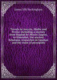 Travels in Assyria, Media and Persia: including a journey from Bagdad by Mount Zagros, to Hamadan, the ancient Ecbatana, researches in Ispahan and the ruins of persepolis