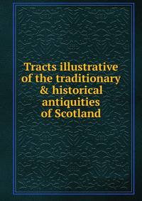 Tracts illustrative of the traditionary &amp; historical antiquities of Scotland