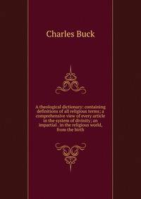 A theological dictionary: containing definitions of all religious terms; a comprehensive view of every article in the system of divinity; an impartial . in the religious world, from the birth