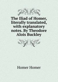 The Iliad of Homer, literally translated, with explanatory notes. By Theodore Alois Buckley