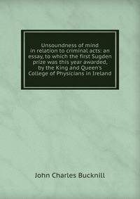 Unsoundness of mind in relation to criminal acts: an essay, to which the first Sugden prize was this year awarded, by the King and Queen's College of Physicians in Ireland