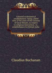 Colonial ecclesiastical establishment: being a brief view of the state of the colonies of Great Britain, in respect to religious instruction . to . establishment for British India .